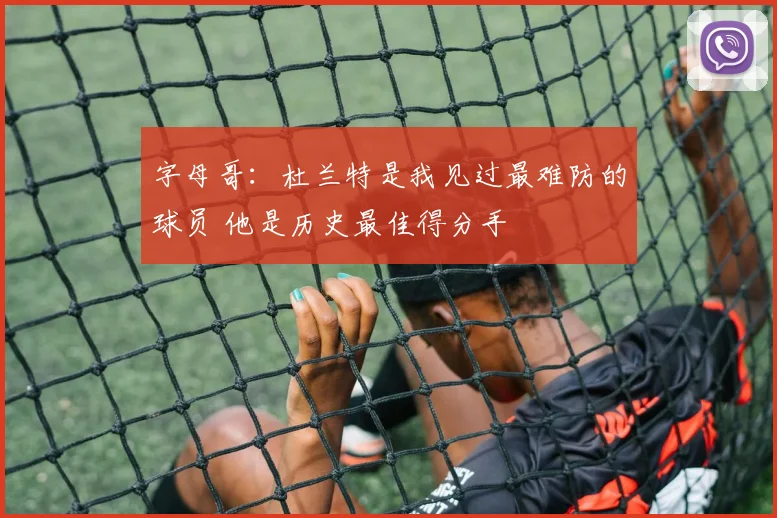字母哥:杜兰特是我见过最难防的球员 他是历史最佳得分手