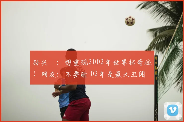 孙兴慜：想重现2002年世界杯奇迹！网友：不要脸 02年是最大丑闻