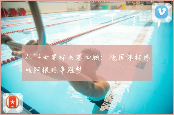 2014世界杯决赛回顾:德国捧杯终结阿根廷争冠梦
