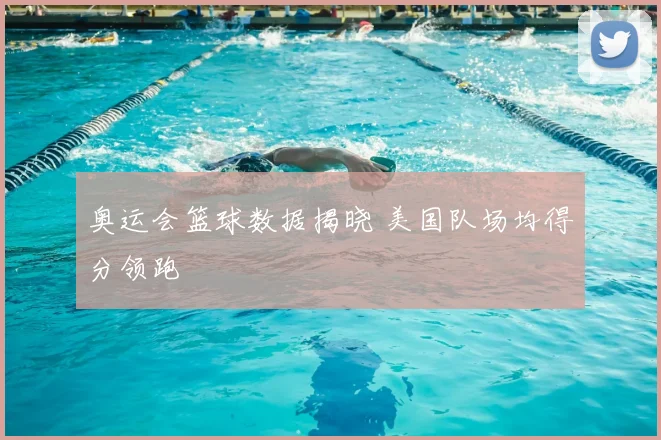 奥运会篮球数据揭晓 美国队场均得分领跑
