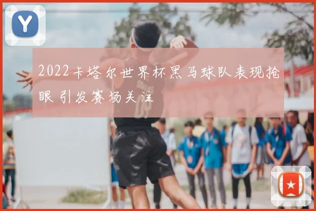 2022卡塔尔世界杯黑马球队表现抢眼 引发赛场关注