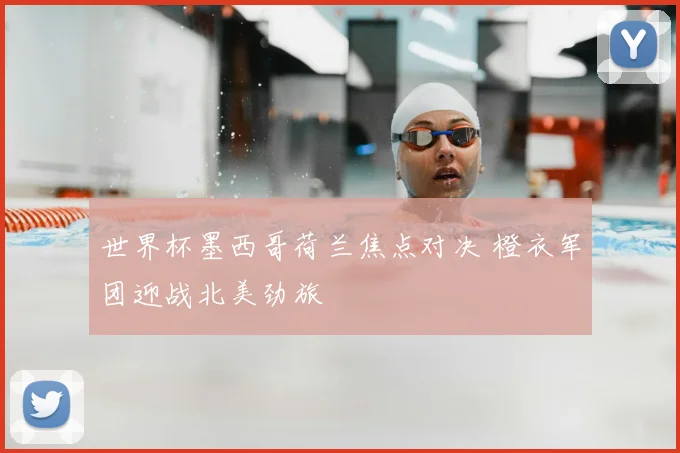 世界杯墨西哥荷兰焦点对决 橙衣军团迎战北美劲旅
