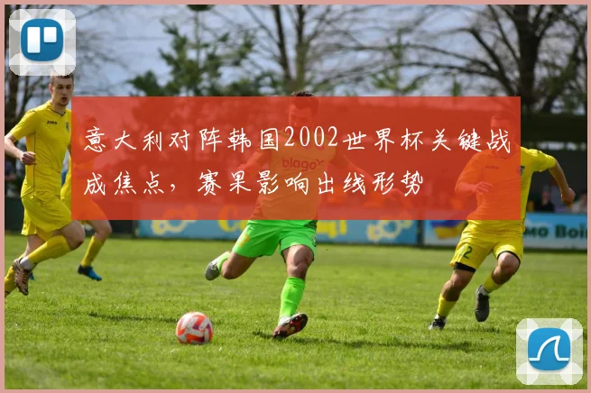 意大利对阵韩国2002世界杯关键战成焦点，赛果影响出线形势