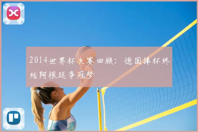 2014世界杯决赛回顾:德国捧杯终结阿根廷争冠梦