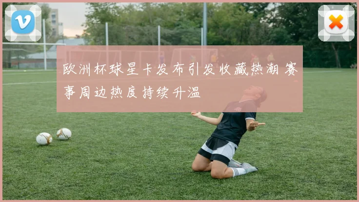 欧洲杯球星卡发布引发收藏热潮 赛事周边热度持续升温