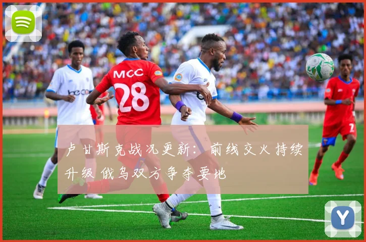 卢甘斯克战况更新：前线交火持续升级 俄乌双方争夺要地