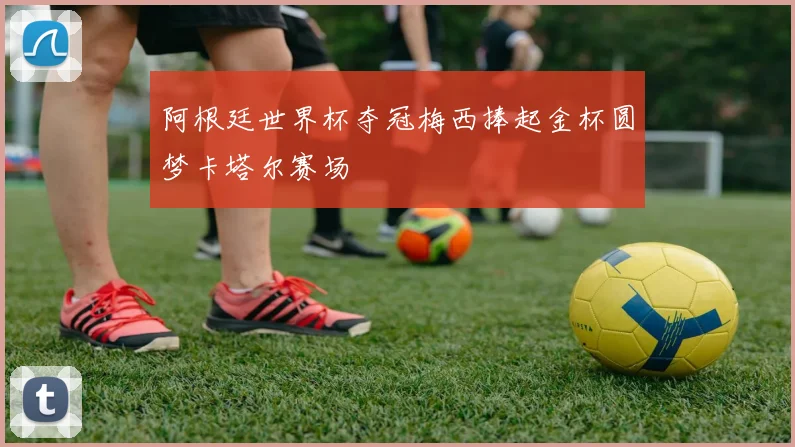 阿根廷世界杯夺冠梅西捧起金杯圆梦卡塔尔赛场