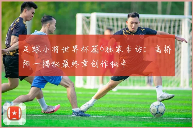 足球小将世界杯篇6独家专访：高桥阳一揭秘最终章创作秘辛