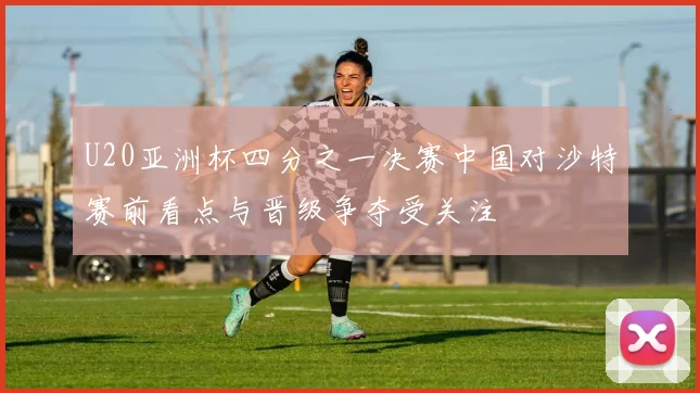 U20亚洲杯四分之一决赛中国对沙特赛前看点与晋级争夺受关注