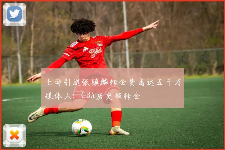 上海引进张镇麟转会费高达五千万媒体人：CBA历史级转会