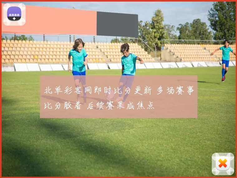 北单彩客网即时比分更新 多场赛事比分胶着 后续赛果成焦点