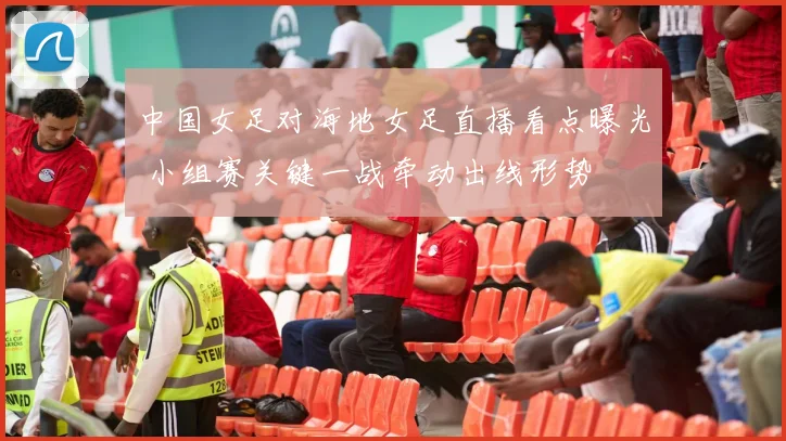 中国女足对海地女足直播看点曝光 小组赛关键一战牵动出线形势