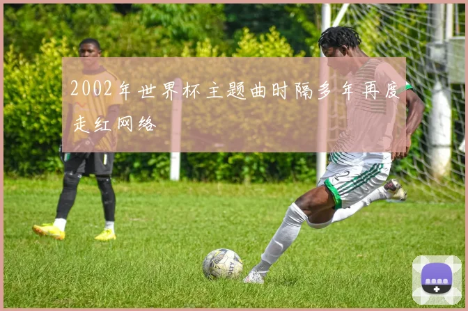 2002年世界杯主题曲时隔多年再度走红网络