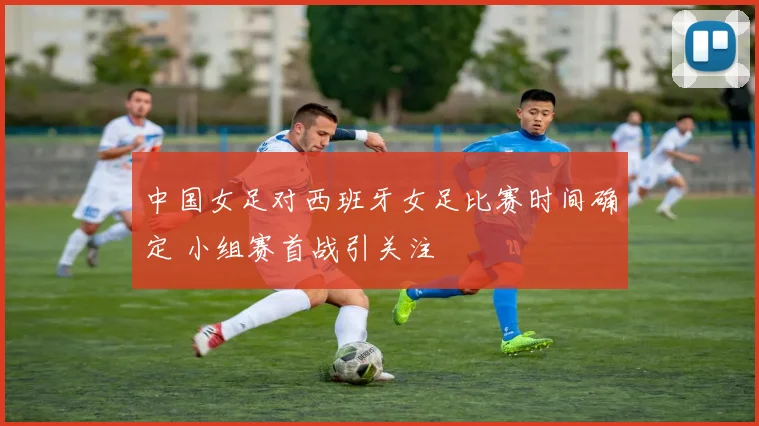 中国女足对西班牙女足比赛时间确定 小组赛首战引关注
