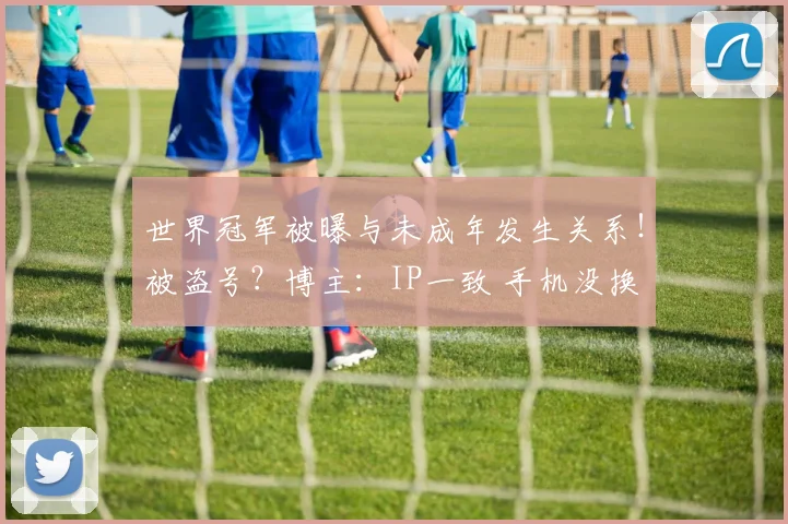 世界冠军被曝与未成年发生关系！被盗号？博主：IP一致 手机没换