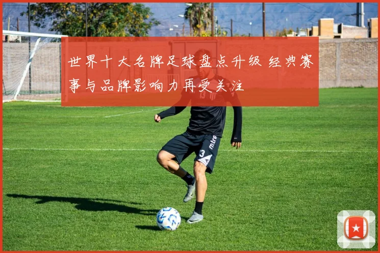 世界十大名牌足球盘点升级 经典赛事与品牌影响力再受关注