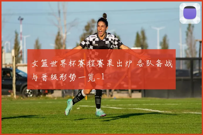 女篮世界杯赛程赛果出炉 各队备战与晋级形势一览_1